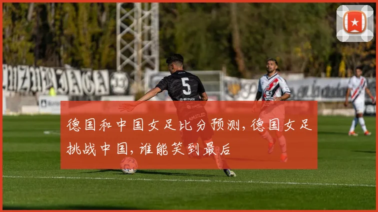 德国和中国女足比分预测,德国女足挑战中国,谁能笑到最后